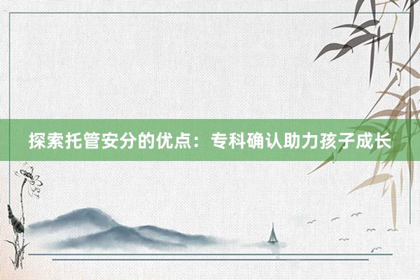 探索托管安分的优点：专科确认助力孩子成长