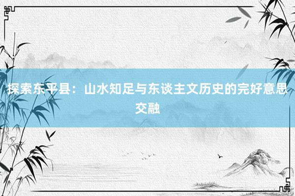 探索东平县：山水知足与东谈主文历史的完好意思交融